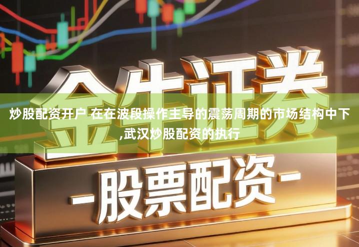 炒股配资开户 在在波段操作主导的震荡周期的市场结构中下,武汉炒股配资的执行