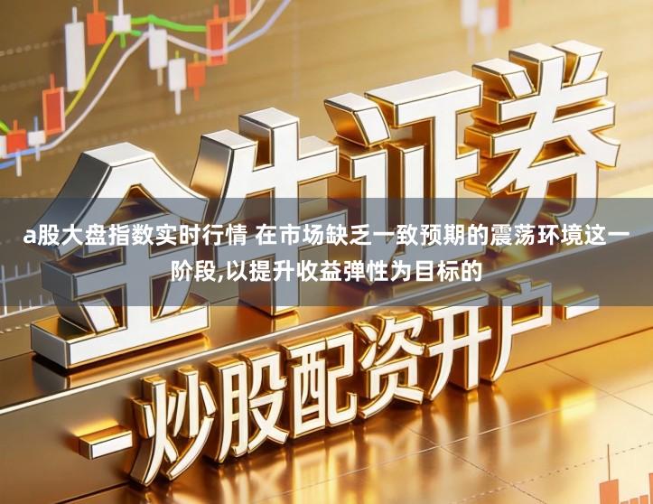 a股大盘指数实时行情 在市场缺乏一致预期的震荡环境这一阶段,以提升收益弹性为目标的