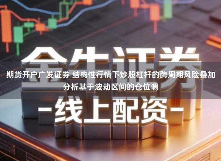 期货开户广发证券 结构性行情下炒股杠杆的跨周期风险叠加分析基于波动区间的仓位调