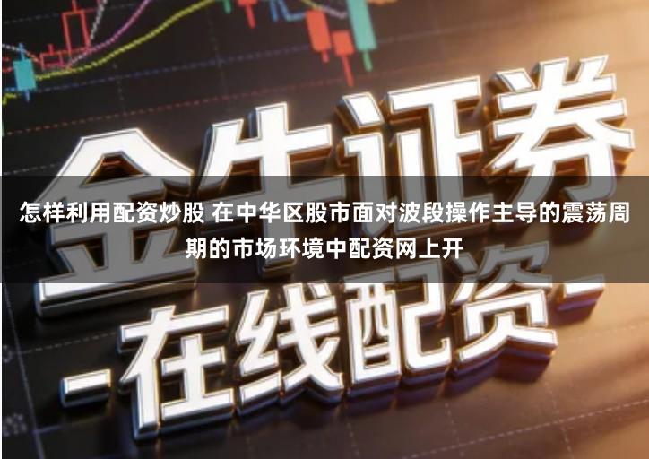 怎样利用配资炒股 在中华区股市面对波段操作主导的震荡周期的市场环境中配资网上开