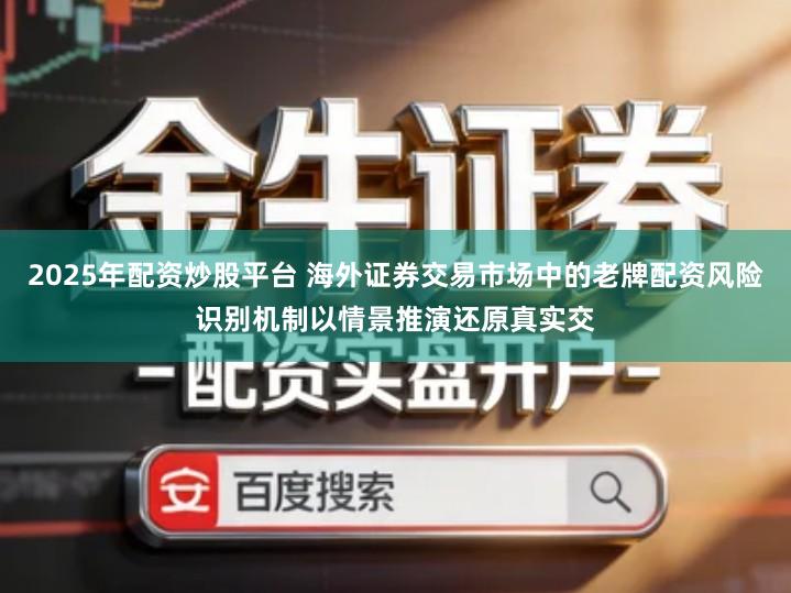 2025年配资炒股平台 海外证券交易市场中的老牌配资风险识别机制以情景推演还原真实交