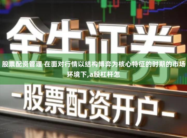 股票配资管理 在面对行情以结构博弈为核心特征的时期的市场环境下,a股杠杆怎