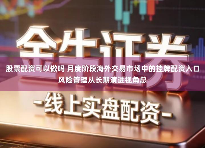 股票配资可以做吗 月度阶段海外交易市场中的挂牌配资入口风险管理从长期演进视角总