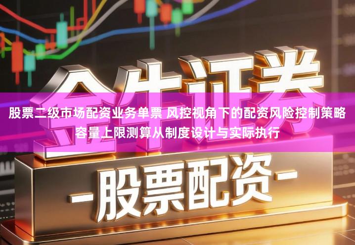 股票二级市场配资业务单票 风控视角下的配资风险控制策略容量上限测算从制度设计与实际执行