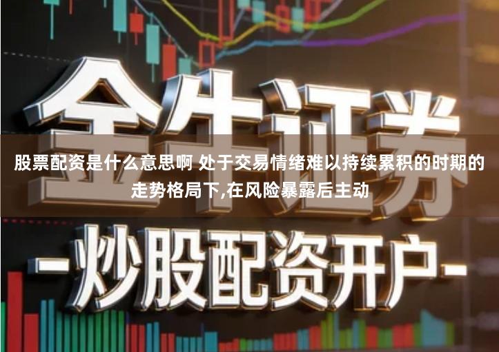 股票配资是什么意思啊 处于交易情绪难以持续累积的时期的走势格局下,在风险暴露后主动